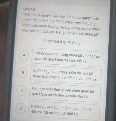 Câu 10
"Hiền tài là nguyên khi của nhà nước,nguyên khí
mạnh thì trị đạo mới thinh, khoa mục là đường
thẳng của quan trường,đường thẳng mở thì chân
nho mới cacute (o)'' . Câu nói trên phản ánh nội dung gì?
Chọn một đáp án đúng
A )
Chính sách coi trọng nhân tài và đào tạo
quan lại qua khoa cử của nhà Lê.
B
hoàn toàn hình thức tiến cử của nhà Lê.
Chính sách coi trọng nhân tài, loại bỏ
C )
Kết hợp hình thức tuyển chọn quan lai
qua khoa cử và tiến cử của nhà Lê.
D )
đối với đất nước dưới thời Lê.
Nghĩa vụ và trách nhiệm của nhân tài