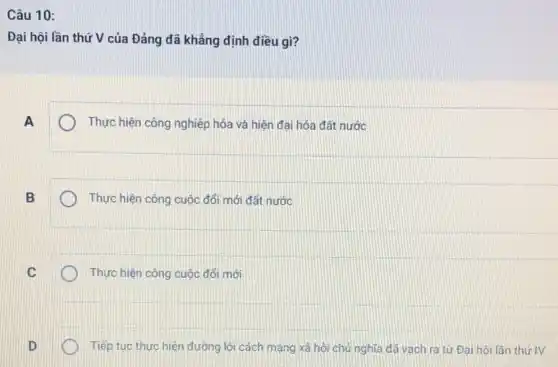 Câu 10:
Đại hội lần thứ V của Đảng đã khẳng định điều gì?
A
Thực hiện công nghiệp hóa và hiện đại hóa đất nước
B
Thực hiện công cuộc đối mới đất nước
C
Thực hiện công cuộc đổi mới
D
Tiếp tục thực hiện đường lối cách mạng xã hội chủ nghĩa đã vạch ra từ Đại hội lần thứIV