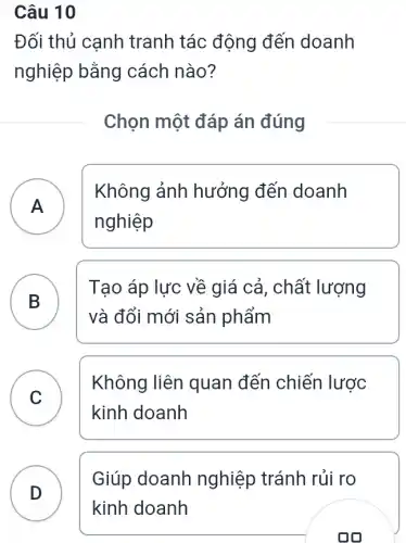 Câu 10
Đối thủ canh tranh tác động đến doanh
nghiệp bằng cách nào?
Chọn một đáp án đúng
A A
Không ảnh hưởng đến doanh
nghiệp
B D
Tạo áp lực về giá cả, chất lượng
và đổi mới sản phẩm
C C
Không liên quan đến chiến lược
kinh doanh
D
Giúp doanh nghiệp tránh rủi ro