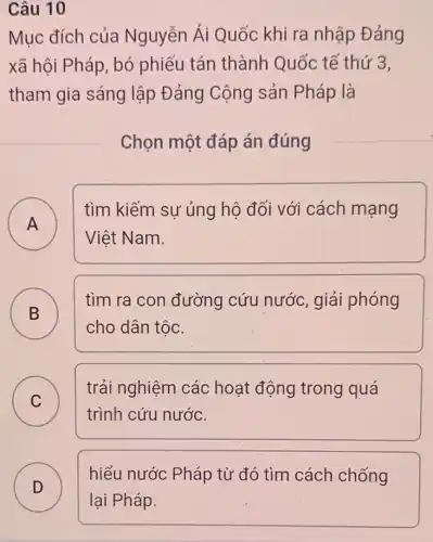 Câu 10
Mục đích của Nguyễn Ái Quốc khi ra nhập Đảng
xã hội Pháp, bó phiếu tán thành Quốc tế thứ 3,
tham gia sáng lập Đảng Cộng sản Pháp là
Chọn một đáp án đúng
A )
tìm kiếm sự ủng hô đối với cách mạng
Việt Nam.
B D
tìm ra con đường cứu nước, giải phóng
cho dân tộc.
C C
trải nghiệm các hoạt động trong quá
trình cứu nước.
D
hiểu nước Pháp từ đó tìm cách chống