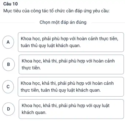 Câu 10
Mục tiêu của công tác tổ chức cần đáp ứng yêu cầu:
Chọn một đáp án đúng
A )
Khoa học, phải phù hợp với hoàn cảnh thực tiễn,
tuân thủ quy luật khách quan.
B
Khoa học, khả thi , phải phù hợp với hoàn cảnh
thực tiễn.
C
thực tiễn, tuân thủ quy luật khách quan.
Khoa học, khả thi , phải phù hợp với hoàn cảnh
v
D
Khoa học, khả thị , phải phù hợp với quy luật
D
khách quan.