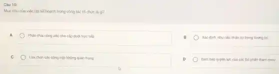 Câu 10:
Mục tiêu của việc lập kế hoạch trong công tác tổ chức là gì?
A
Phân chia công việc cho cấp dưới trực tiếp
B
Xác định nhu cầu nhân sự trong tương lai
C
) Lựa chọn các công việc không quan trọng
D
Đảm bảo quyền lực của các bộ phận tham muu