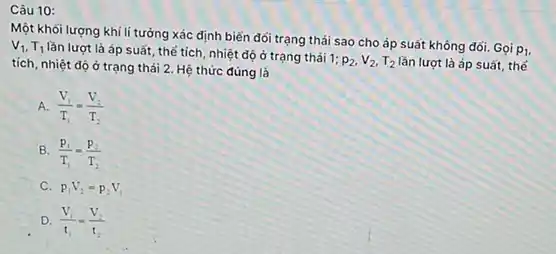 Câu 10:
Một khối lượng khí lí tưởng xác định biến đối trạng thái sao cho áp suất không dối. Gọi
p_(1) v_(1),T_(1)
lần lượt là áp suất, thể tích, nhiệt độ ở trạng thái 1:
p_(2),V_(2),T_(2) lần lượt là áp suất, thế tích, nhiệt độ ở trạng thái 2. Hệ thức đúng là
A. (V_(1))/(T_(1))=(V_(2))/(T_(2))
B. (p_(1))/(T_(1))=(p_(2))/(T_(2))
C. p_(1)V_(2)=p_(2)V_(1)
D. (V_(1))/(t_(1))=(V_(2))/(t_(2))