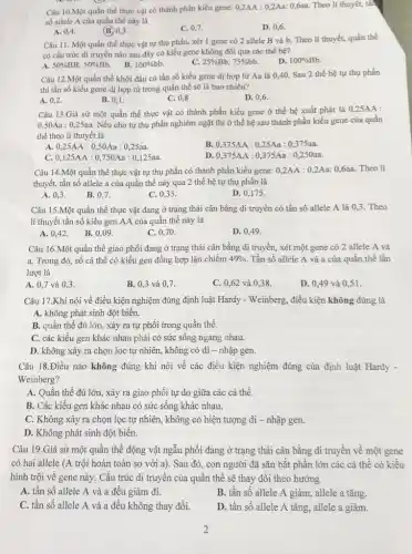 Câu 10.Một quần thể thực vật có thành phần kiểu gene: 0,2AA : 0,2Aa: 0,6aa. Theo lí thuyết, tất
số allele A của quần thể này là
A. 0,4
(B.) 0,3 .
C. 0,7.
D. 0,6
Câu 11. Một quần thể thực vật tự thụ phấn, xét 1 gene có 2 allele B và b. Theo lí thuyết,quần thể
có cấu trúc di truyền nào sau đây có kiểu gene không đổi qua các thế hệ?
C.
A. 50% BB:50% Bb.
B. 100% bb.
25% Bb:75% bb.
D. 100% Bb
Câu 12.Một quần thể khởi đầu có tần số kiểu gene dị hợp tử Aa là 0.40. Sau 2 thế hệ tự thụ phấn
thì tần số kiểu gene dị hợp tử trong quần thể sẽ là bao nhiêu?
A. 0,2
B. 0,1 .
C. 0,8
D. 0,6
Câu 13.Giả sử một quần thể thực vật có thành phần kiểu gene ở thế hệ xuất phát là 0,25AA :
0,50Aa : 0,25aa. Nếu cho tự thụ phấn nghiêm ngặt thì ở thế hệ sau thành phần kiểu gene của quần
thể theo lí thuyết là
A. 0,25AA:0,50Aa:0,25aa.
B. 0,375AA:0,25Aa:0,375aa.
C. 0,125AA:0,750Aa:0,125aa.
D. 0,375AA:0,375Aa:0,250aa.
Câu 14.Một quần thể thực vật tự thụ phấn có thành phần kiểu gene: 0,2 AA : 0,2Aa: 0,6aa.Theo lí
thuyết, tần số allele a của quần thể này qua 2 thể hệ tự thụ phấn là
A. 0,3 .
B. 0,7.
C. 0,35 .
D. 0,175 .
Câu 15.Một quần thể thực vật đang ở trạng thái cân bằng di truyền có tần số allele A là 0,3. Theo
lí thuyết tần số kiểu gen AA của quần thể này là
A. 0,42. B.. 0,09 .
C. 0,70 .
D. 0,49 .
Câu 16.Một quần thể giao phối đang ở trạng thái cân bằng di truyền, xét một gene có 2 allele A và
a. Trong đó, số cá thể có kiểu gen đồng hợp lặn chiếm 49% . Tần số allele A và a của quần thể lần
lượt là
A. 0,7 và 0,3.
B. 0,3 và 0,7.
C. 0,62 và 0,38 .
D. 0,49 và 0,51 .
Câu 17.Khi nói về điều kiện nghiệm đúng định luật Hardy - Weinberg, điều kiện không đúng là
A. không phát sinh đột biến.
B. quần thể đủ lớn, xảy ra tự phối trong quần thể.
C. các kiều gen khác nhau phải có sức sống ngang nhau.
D. không xảy ra chọn lọc tự nhiên, không có di - nhập gen.
Câu 18.Điều nào không đúng khi nói về các điều kiện nghiệm đúng của định luật Hardy -
Weinberg?
A. Quần thể đủ lớn , xảy ra giao phối tự do giữa các cá thể.
B. Các kiểu gen khác nhau có sức sông khác nhau.
C. Không xảy ra chọn lọc tự nhiên,không có hiện tượng di - nhập gen.
D. Không phát sinh đột biến.
Câu 19.Giả sử một quần thể động vật ngẫu phối đang ở trạng thái cân bằng di truyền về một gene
có hai allele (A trội hoàn toàn so với a). Sau đó,con người đã sǎn bắt phần lớn các cá thể có kiều
hình trội về gene này. Cấu trúc di truyền của quần thể sẽ thay đổi theo hướng
A. tần số allele A và a đều giảm đi.
B. tần số allele A giảm, allele a tǎng.
C. tần số allele A và a đều không thay đổi.
D. tần số allele A tǎng, allele a giảm.