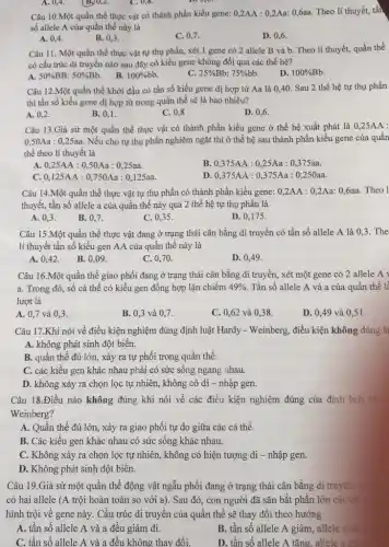 Câu 10.Một quần thể thực vật có thành phần kiểu gene: 0,2AA:0,2Aa:0,6aa. Theo lí thuyết, tần
số allele A của quần thể này là
A. 0,4 .
B. 0,3 .
C. 0,7
D. 0,6 .
A. 0,4 .
B. 0,2 .
C. 0,8.
Câu 11. Một quần thể thực vật tự thụ phấn, xét 1 gene có 2 allele B và b. Theo lí thuyết, quần thể
có cấu trúc di truyền nào sau đây có kiểu gene không đổi qua các thế hệ?
B.
A. 50%  BB: 50% Bb
100% bb
C. 25% ] Bb: 75% bb
D. 100% Bb.
Câu 12.Một quần thể khởi đầu có tần số kiểu gene dị hợp từ Aa là 0,40. Sau 2 thế hệ tự thụ phấn
thì tần số kiểu gene dị hợp tử trong quần thể sẽ là bao nhiêu?
A. 0,2 .
B. 0,1 .
C. 0,8
D. 0,6 .
Câu 13.Giả sử một quần thể thực vật có thành phần kiểu gene ở thế hệ xuất phát là 0,25AA :
0,50Aa : 025aa. Nếu cho tự thụ phấn nghiêm ngặt thì ở thế hệ sau thành phần kiểu gene của quần
thể theo lí thuyết là
A. 0,25AA:0,50Aa:0,25aa.
B. 0,375AA:0,25Aa:0,375aa.
C. 0,125AA:0,750Aa:0,125aa.
D. 0,375AA:0,375Aa:0,250aa.
Câu 14.Một quần thể thực vật tự thụ phấn có thành phần kiểu gene: 0,2AA : 0,2Aa: 0,6aa.Theo 1
thuyết, tần số allele a của quần thể này qua 2 thế hệ tự thụ phấn là
A. 0,3 .
B. 0,7.
C. 0,35 .
D. 0,175 .
Câu 15.Một quần thể thực vật đang ở trạng thái cân bằng di truyền có tần số allele A là 0,3. The
lí thuyết tần số kiểu gen AA của quần thể này là
A. 0,42 .
B. 0,09 .
C. 0,70 .
D. 0,49 .
Câu 16.Một quần thể giao phối đang ở trạng thái cân bằng di truyền, xét một gene có 2 allele A v
a. Trong đó, số cá thể có kiểu gen đồng hợp lặn chiếm 49% . Tần số allele A và a của quần thể lề
lượt là
A. 0,7 và 0,3.
B. 0,3 và 0,7.
C. 0,62 và 038.
D. 0,49 và 0,51 .
Câu 17.Khi nói về điều kiện nghiệm đúng định luật Hardy - Weinberg, điều kiện không đúng là
A. không phát sinh đột biến.
B. quần thể đủ lớn, xảy ra tự phối trong quần thể.
C. các kiểu gen khác nhau phải có sức sống ngang nhau.
D. không xảy ra chọn lọc tự nhiên, không có di - nhập gen.
Câu 18.Điều nào không đúng khi nói về các điều kiện nghiệm đúng của định luật H
Weinberg?
A. Quần thể đủ lớn xảy ra giao phối tự do giữa các cá thể.
B. Các kiểu gen khác nhau có sức sống khác nhau.
C. Không xảy ra chọn lọc tự nhiên,, không có hiện tượng di - nhập gen.
D. Không phát sinh đột biến.
Câu 19.Giả sử một quần thể động vật ngẫu phối đang ở trạng thái cân bằng di truyền
có hai allele (A trội hoàn toàn so với a). Sau đó,, con người đã sǎn bắt phần lớn các cả
hình trội về gene này. Cấu trúc di truyền của quần thể sẽ thay đổi theo hướng
A. tần số allele A và a đều giảm đi.
C. tần số allele A và a đều không thay đổi.
B. tần số allele A giảm, allele
D. tần số allele A tǎng, allele a giá