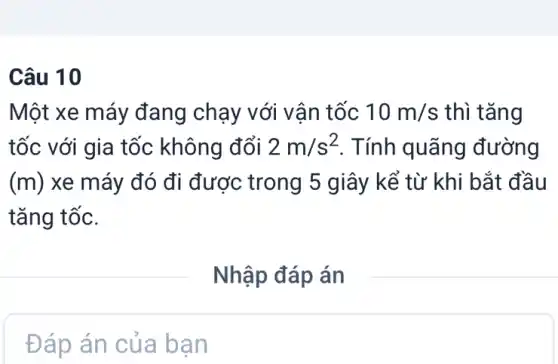 Câu 10
Một xe máy đang chạy với vân tốc 10m/s thì tǎng
tốc với gia tốc không đổi 2m/s^2 . Tính quãng đường
(m) xe máy đó đi được trong 5 giây kể từ khi bắt đầu
tǎng tốc.
Đáp án của ban