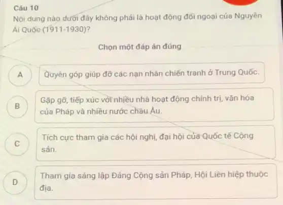 Câu 10
Nội dung nào dưới đây không phải là hoạt động đối ngoại của Nguyền
Ái Quốc (1911-1930)
Chọn một đáp án đúng
A ) Quyên góp giúp đỡ các nạn nhân chiến tranh ở Trung Quốc.
B )
Gặp gỡ, tiếp xúc với nhiều nhà hoạt động chính trị, vǎn hóa
của Pháp và nhiều nước chầu Âu.
C )
Tích cực tham gia các hội nghị, đại hội của Quốc tế Cộng
sản.
D )
Tham gia sáng lập Đảng Cộng sản Pháp Hội Liên hiệp thuộc
địa.