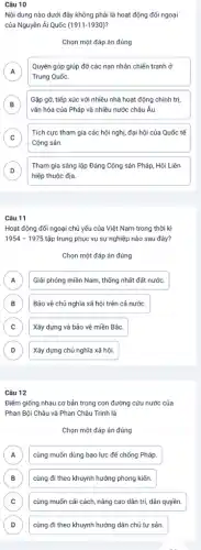 Câu 10
Nội dung nào dưới đây không phải là hoạt động đối ngoại
của Nguyễn Ái Quốc (1911-1930)
Chọn một đáp án đúng
A A
Quyên góp giúp đỡ các nạn nhân chiến tranh ở
Trung Quốc.
B
vǎn hóa của Pháp và nhiều nước châu Âu.
Gặp gỡ, tiếp xúc với nhiều nhà hoạt động chính trị.
D
C
Cộng sản
Tích cực tham gia các hội nghị, đại hội của Quốc tế
c
D D
Tham gia sáng lập Đảng Cộng sản Pháp Hội Liên
hiệp thuộc địa
Câu 11
Hoạt động đối ngoại chủ yếu của Việt Nam trong thời kì
1954-1975 tập trung phục vụ sự nghiệp nào sau đây?
Chọn một đáp án đúng
A Giải phóng miền Nam , thống nhất đất nước. A
B Bảo vệ chủ nghĩa xã hội trên cả nước. B
C Xây dựng và bảo vệ miền Bắc. C
D Xây dựng chủ nghĩa xã hội. D
Câu 12
Điểm giống nhau cơ bản trong con đường cứu nước của
Phan Bội Châu và Phan Châu Trinh là
Chọn một đáp án đúng
A cùng muốn dùng bao lực để chống Pháp A
B cùng đi theo khuynh hướng phong kiến. B
C cùng muốn cải cách nâng cao dân trí,dân quyền. C
D cùng đi theo khuynh hướng dân chủ tư sản. D