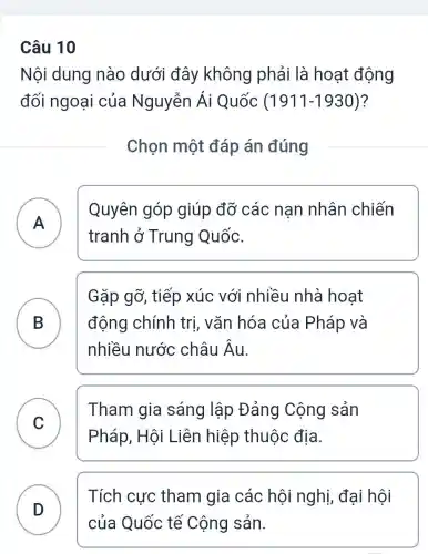 Câu 10
Nội dung nào dưới đây không phải là hoạt động
đối ngoại của Nguyễn Ái Quốc (1911-1930) ?
Chọn một đáp án đúng
A )
Quyên góp giúp đỡ các nan nhân chiến
tranh ở Trung Quốc.
B D
Gặp gỡ, tiếp xúc với i nhiều nhà hoat
động chính trị, vǎn hóa của Pháp và
nhiều nước châu Âu.
C )
Tham gia sáng lập Đảng Cộng sản
Pháp, Hội Liên hiệp thuộc địa.
D )
Tích cực tham gia các hội nghị, đại hội
của Quốc tế Cộng sản.