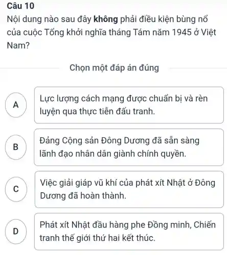 Câu 10
Nội dung nào sau đây không phải điều kiện bùng nổ
của cuộc Tổng khởi nghĩa tháng Tám nǎm 1945 ở Việt
Nam?
Chọn một đáp án đúng
A
Lực lượng cách mạng được chuẩn bi và rèn
luyện qua thực tiễn đấu tranh.
.
Đảng Cộng sản Đông Dương đã sẵn sàng
lãnh đao nhân dân giành chính quyền.
B
C
Việc giải giáp vũ khí của phát xít Nhật ở Đông
v
Dương đã hoàn thành.
Phát xít Nhật đầu hàng phe Đồng minh, Chiến
D