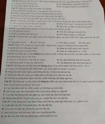 Câu 10.Phong trào Tây Sơn (1771.-1802) bùng nổ nhằm thực hiện một tro ng nhữn g nhiệm vụ nào sau đây?
A. Giải quyết mâu th uẫn giai cấp.
C. Hoàn th ành thống nhất đất nướC.
B. Giải phóng dân tộc thoát khói ách đô hộ.
D. Bảo vệ quyền lợi dân chủ của nhân dân.
Câu 11 . Thắng lợi của cuô c khởi nghĩa Lam Sơn đã
A. buộ c nhà Minh phải thần phục, cống nạp sản vật cho Đai Việt.
B. kết th 1c 20 nǎm đó hộ của nhà Minh, khôi phục độc lập dân tộC.
C. du a nước Đa i Việt trở thành cường quốc hùng mạnh nhất châu Á.
D. Mở r a thời kì đấu tranh giành độc lập, tự chủ cho dâr tộc Viêt Nam.
Câu 12.Trong cuộc chiến đấu với quân Xiêm (1785), các h đánh của quân Tây Sơn có điểm gì độc đáo?
A. Tấn công trướ c để chặ n thế mạnl của địch.
B. Thực hiện kế sách "vườn không nhà trống".
C. Triệt để thực hiện kế sách "công tâm".
D.Nghi binl , lừa địch vào trân đía mai phụC.
Câu 13 . Cuộc khởi nghĩa Lam Sơn (1418-1427) mang tính chất nào sau đây?
A. Tính nhân dân rộng rãi.
B. Cuộc đấu tranh giai cấp quyết liệt.
C. Chiến tranh thống nhất đấ t nướC.
D. Khởi nghĩa tự phát của nông dân.
Câu 14.Tư tưởng được vận dụng xuyê n suốt trong khở i nghĩa Lam Sơn (1418-1427) nhằm giành đô c lập dân
tộc là
A. trung quân ái quốC.
B. tự do , dân chủ.
D. nhân nghĩa.
C. bình đẳng, tự quyết.
Câu 15.Nǎm 1771, ba anh em Nguyễn N hạc, Nguyễn Huệ , Nguyễ n Lữ dưng cờ khởi nghĩa nhằm
A. lật đổ ách cai trị của quân Thanh.
B. chống lại chính quyền chúa Nguyễn.
C. lật đổ ách cai trị của quân Minh.
D. chống ; lại chính quyền Lê - Trinh.
Câu 16.. Nội dung nào sau 1 đây không phải là bà i học lịch sử được rút ra từ các cuộc khởi nghĩa và chiến tranh
giải phóng trong licl 1 sử Viê t Nam?
A. Bài học về xây 7 dựng và tập hợp lực lượng
B. Xây dựng khối đai đoàn kết toàn dân.
C. Nghệ thuật quân sự sáng tạo,phong phú.
D. Chủ động khơi mào đất u tranh quân sư.
Câu 17.. Nội dung nào sau đây phản ánh không đúng về : cuộc khởi nghĩa Lam Sơn (1418-1427)
A. Từ quy mô địa phương phát triển thành cuộc chiến tranh trên phạm vi c i nướC.
B. Mang tính chất chính nghĩ a, giải phóng dân tộc và tính nhân dân sâu sắC.
C. Mang tính dân chủ, dùng sức mạnh quân sư đè bep ý chí xâm lược kẻ thù.
D. Thể hiện tư tưởng , nhân nghĩa , kết thúc chiế n tranh độc : đáo bằng nghị hòa.
Câu 18.. Nội dung nào sau đây phản ánh đúng đặc điểm các cuộc chiến tranh bảo vê Tổ quốc trong lịch sử dựng
nước và giữ nước của dân tộc Việt Nam?
A. Các cuộc đấu tranh đều diễn ra dướ i sư lãi h đạo của triều đình.
B. Tât cả các : cuộc đấu tranh diễn ra đều giàn h được thắng lợi vang dội.
C. Các triều đai phong kiến đều phát huy được khối đai đoàn kết toàn dân.
D. Dựng nước đi đôi với giữ nước , giữ gìn và phát huy bản sắc vǎn hóa.
Câu 19. Chiến thắng trên sông Bach Đẳng nǎm 938 của nhân 1 dân Viêt Nam có ý nghĩa to lớn
A. là lần đầu tiên 1 Đại Việt giành được độc lập dân tộC.
B. mở ra thời kỳ độc lập,, tự chủ lâu dài cho dân tộC.
C. đánh tan hoàn toàn âm mưu xâm lược của phương BắC.
D. lần đầu tiên Đại Việ t xây dựng được chính quyền tự chủ.