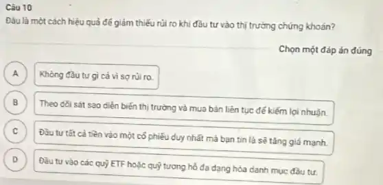 Câu 10
Đàu là một cách hiệu quả để giảm thiểu rủi ro khi đầu tư vào thị trường chứng khoán?
Chọn một đáp án đúng
A )
Không đầu tư gì cả vì sợ núi ro.
B
Theo dôi sát sao diễn biến thị trường và mua bán liên tục để kiếm lợi nhuǎn.
B
C
Đầu tư tất cả tiền vào một cố phiếu duy nhất mà bạn tìn là sẽ tǎng giá mạnh.
D v
Đầu tư vào các quỹ ETF hoặc quỹ tương hồ đa dạng hóa danh mục đầu tư.