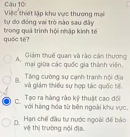 Câu 10:
Việc thiết lập khu vực thương mại
tự do đóng vai trò nào sau đây
trong quá trình hội nhập kinh tế
quốc tế?
A.
Giảm thuế quan và rào cản thương
mại giữa các quốc gia thành viên.
Tǎng cường sự cạnh tranh nội địa
và giảm thiểu sự hợp tác quốc tế.
C.
Tạo ra hàng rào kỹ thuật cao đối
với hàng hóa từ bên ngoài khu vựC.
D.
Hạn chế đầu tư nước ngoài để bảo
vệ thị trường nội địa.