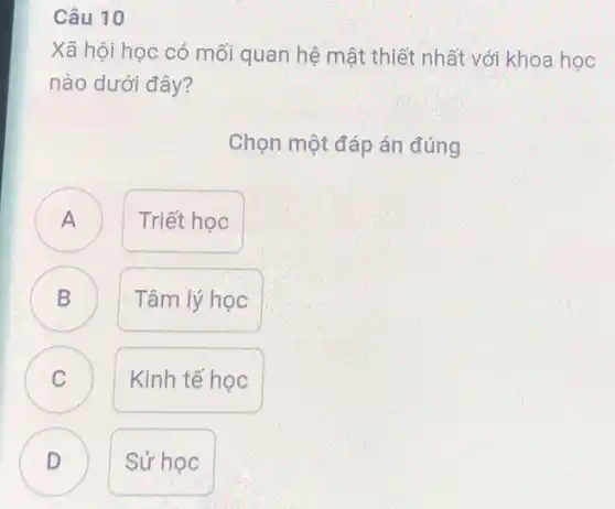 Câu 10
Xã hội học có mối quan hệ mật thiết nhất với khoa học
nào dưới đây?
Chọn một đáp án đúng
A
Triết học
B )
Tâm lý học
C C
Kinh tế học
D
Sử học