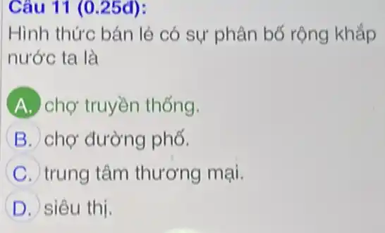 Câu 11 (0.25đ):
Hình thức bán lẻ có sự phân bố rộng khắp
nước ta là
A chợ truyền thống.
B chợ đường phố.
C trung tâm thương mại.
D siêu thị.