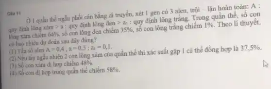 Câu 11
Ở 1 quân thê ngẫu phối cân bằng di truyền, xét 1 gen có 3 alen, trội - lặn hoàn toàn:A:
quy định lông xacute (a)mgt a : quy định lông dengt a_(1) : quy định lông trắng.Trong quân thể, số con
lông xám chiếm 64%  số con lông đen chiêm 35%  , số con lông trǎng chiếm 1%  Theo lí thuyết,
có bao nhiêu dự đoán sau đây đúng?
(1) Tần số alen A=0,4;a=0,5;a_(1)=0,1
(2) Nêu lấy ngẫu nhiên 2 con lông xám của quân thể thì xác suất gặp 1 cá thể đồng hợp là 37,5% 
(3) Số con xám dị hợp chiếm 48% 
(4) Số con dị hợp trong quần thể chiêm 58%