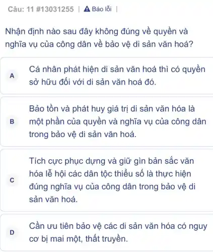 Câu: 11 #13031255 | A Báo lỗi
Nhận định nào sau đây không đúng về quyền và
nghĩa vụ của công dân về bảo vệ di sản vǎn hoá?
A
sở hữu đối với di sản vǎn hoá đó.
Cá nhân phát hiện di sản vǎn hoá thì có quyền
A
Bảo tồn và phát huy giá trị di sản vǎn hóa là
B một phần của quyền và nghĩa vụ của công dân B
trong bảo vệ di sản vǎn hoá.
Tích cực phục dựng và giữ gìn bản sắc vǎn
C
đúng nghĩa vụ của công dân trong bảo vệ di
hóa lễ hội các dân tộc thiểu số là thực hiện
C
sản vǎn hoá.
D
Cần ưu tiên bảo vệ các di sản vǎn hóa có nguy