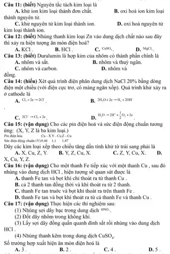 Câu 11: (biết) Nguyên tắc tách kim loại là
A. khử ion kim loại thành đơn chất.
thành nguyên tử.
B. oxi hoá ion kim loại
C. khử nguyên tử kim loại thành ion.
D. oxi hoá nguyên tử
kim loại thành ion.
Câu 12: (biết) Nhúng thanh kim loại Zn vào dung dịch chất nào sau đây
thì xảy ra hiện tượng ǎn mòn điện hoá?
A. KCl .
B. HCl .
C. CuSO_(4)
D. MgCl_(2)
Câu 13: (biết)Duralumin là hợp kim của nhôm có thành phần chính là
A. nhôm và sắt.	B. nhôm và thuý ngân.
C. nhôm và carbon.
D. nhôm và
Câu 14: (hiểu) Xét quá trình điện phân dung dịch NaCl 20%  bằng dòng
điện một chiều (với điện cực trơ, có màng ngǎn xốp). Quá trình khử xảy ra
ở cathode là
A. Cl_(2)+2earrow 2Cl^-
B. 2H_(2)O+2earrow H_(2)+2OH^-
C. 2Cl^-arrow Cl_(2)+2e
(1)/(2) (1)/(2) (1)/(2) (1)/(2) (1)/(2) (1)/(2) frac {
Câu 15: (vận dụng)Cho các pin điện hoá và sức điện động chuẩn tương
ứng: (X, Y, Z là ba kim loại.)
Pin điện hóa
Cu-XY-CuZ-Cu
Sức điện động chuẩn (V)0,46 1,1 1,47
Dãy các kim loại xếp theo chiều tǎng dần tính khử từ trái sang phải là
A. X, Cu, Z , Y.
B. Y, Z, Cu x
C. Z. Y, Cu
D.
X. Cu. Y. Z.
Câu 16: (vận dụng)Cho một thanh Fe tiếp xúc với một thanh Cu , sau đó
nhúng vào dung dịch HCl , hiện tượng sẽ quan sát được là
A. thanh Fe tan và bọt khí chỉ thoát ra từ thanh Cu .
B. cả 2 thanh tan đồng thời và khí thoát ra từ 2 thanh
C. thanh Fe tan truớc và bọt khí thoát ra trên thanh Fe
D. thanh Fe tan và bọt khí thoát ra từ cả thanh Fe và thanh Cu .
Câu 17: (vận dụng)) Thực hiện các thí nghiệm sau:
(1) Nhúng sợi dây bạc trong dung dịch HNO_(3)
(2) Đốt dây nhôm trong không khí.
(3) Lấy sợi dây đồng quấn quanh đinh sắt rồi nhúng vào dung dịch
HCl .
(4) Nhúng thanh kẽm trong dung dịch CuSO_(4)
Số trường hợp xuất hiện ǎn mòn điện hoá là
A.3.
B. 2.
C. 4.
D. 5 .