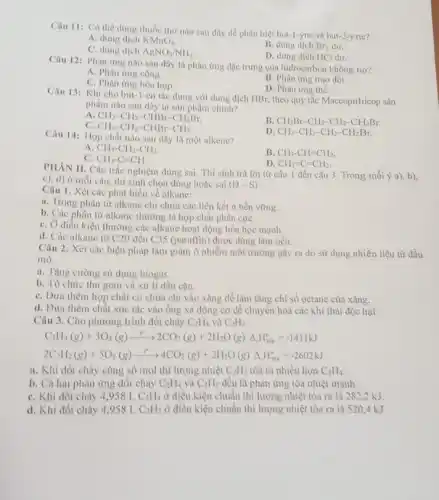 Câu 11: Có thể dùng thuốc thứ nào sau đây dể phân biệt but-1-yne và but-2-ync?
A. dung dịch KMnO_(4)
B. dung dịch Br_(2) dur,
C. dung dịch AgNO_(3)/NH_(3)
D. dung dịch HCl dư.
Câu 12: Phàn ứng nào sau đây là phản ứng đặc trưng của hidrocarbon không no?
A. Phàn ứng cộng.
B. Phàn ứng trao đổi.
C. Phàn ứng hóa hợp.
D. Phản ứng thế.
Câu 13: Khi cho but-1-en tác dụng với dung dịch HBr, theo quy tắc Maccopnhicop sản
phẩm nào sau đây là sản phẩm chính?
A CH_(3)-CH_(2)-CHBr-CH_(2)Br,
C. CH_(3)-CH_(2)-CHBr-CH_(3)
B. CH_(2)Br-CH_(2)-CH_(2)-CH_(2)Br.
D. CH_(3)-CH_(2)-CH_(2)-CH_(2)Br.
Câu 14: Hợp chất nào sau đây là một alkene?
A. CH_(3)-CH_(2)-CH_(3)
B. CH_(3)-CH=CH_(2)
C. CH_(3)-C=CH.
D. CH_(2)=C=CH_(2).
PHÀN II. Câu trắc sinh trả lời từ câu 1 đến câu 3. Trong mỗi ý a)b),
c), d) ở mỗi câu, thí sinh chọn đúng hoặc sai (D-S)
Câu 1. Xét các phút biểu về alkane:
a. Trong phân tử alkane chỉ chứa các liên kết o bền vững.
b. Các phân tử alkane thường là hợp chất phân cựC.
C. Ở diếu kiện thường các alkane hoạt động hóa học mạnh.
d. Các alkane từ C20 đến C35 (paraffin) được dùng làm nến.
Câu 2. Xét các biện pháp làm giảm ô nhiễm môi trường gây ra do sử dụng nhiên liệu từ dầu
mỏ.
a. Tạng cường sử dụng biogas.
b. Tổ chức thu gom và xử lí dầu cặn.
C. Dưa thêm hợp chất có chứa chỉ vào xǎng để làm tǎng chi số octane của xǎng.
d. Đưa thêm chất xúc tác vào ống xả động cơ để chuyển hoá các khí thải độc hại.
Câu 3. Cho phương trình đốt cháy C_(2)H_(4) và C_(2)H_(2)
C_(2)H_(4)(g)+3O_(2)(g)xrightarrow (t^circ )2CO_(2)(g)+2H_(2)O(g)Delta _(t)H_(288)^circ =-1411kJ
2 2_(2)H_(2)(g)+5O_(2)(g)xrightarrow (H^+)4CO_(2)(g)+2H_(2)O(g)Delta _(4)H_(298)^circ =-2602kJ
a. Khi đốt chúy cùng số mol thì lượng nhiệt C_(2)H_(2) tỏa ra nhiều hơn C_(2)H_(4)
b. Cả hai phản ứng đốt cháy C_(2)H_(4) và C_(2)H_(2) đều là phản ứng tỏa nhiệt mạnh.
C. Khi đốt cháy 4,958 L C_(2)H_(4) ở điều kiện chuẩn thì lượng nhiệt tỏa ra là 282,2 kJ.
d. Khi đốt cháy 4.958 L C_(2)H_(2) ở điều kiện chuẩn thì lượng nhiệt tỏa ra là 520.4 kJ