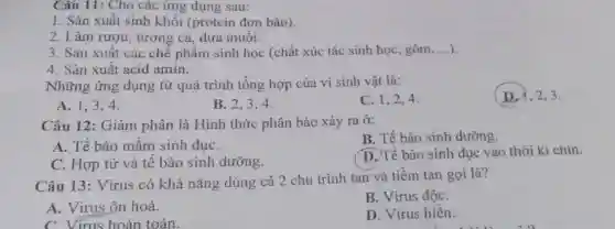 Cấu 11: Cho các ứng dụng sau:
1. Sản xuất sinh khối (protein đơn bào).
2. Làm rượu, tương cà, dưa muối.
3. Sản xuất các chế phẩm sinh học (chất xúc tác sinh học, gôm __
4. Sản xuất acid amin.
Những ứng dụng từ quá trình tổng hợp của vi sinh vật là:
(D.), 2,3.
A. 1,3,4 .
B. 2.3.4.
C. 1,2,4
Câu 12: Giảm phân là Hình thức phân bào xảy ra ở:
B. Tế bào sinh dưỡng.
A. Tế bào mầm sinh duC.
C. Hợp tử và tế bào sinh dưỡng.
D. Tế bào sinh dục vào thời kì chín.
Câu 13: Virus có khả nǎng dùng cả 2 chu trình tan và tiềm tan gọi là?
A. Virus ôn hoà.
B. Virus độC.
C. Virus hoàn toàn.
D. Virus hiền.