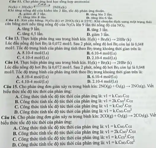 Câu 11. Cho phân ứng hoá học tổng hợp ammonia:
N_(2)(k)+3H_(2)(k)xrightarrow (c_(1)H_(3))2NH_(3)(k)
Khi tǎng nồng độ của hidro lên 2 lần, tốc độ phân (mg thuận.
A. giam di 2 lin.
B. thing lên 2 lan.
D. tǎng lên 6 làn
C. tang lên R lần
Câu 12. Xét cân bằng. N_(2)O_(4)(k)leftharpoons 2NO_(2)(k)& 25^circ C Khi chuyển dịch sang một trạng thái
cân bằng mới nếu tǎng nồng độ của N_(2)O_(4) lên 9 lần thì nồng đó của NO_(2)
A. tǎng 9 lần.
B. tǎng 3 lần.
C. tǎng 4,5 lần.
D. giám 3 lần.
Câu 13. Thực hiện phản ứng sau trong binh kín. H_(2)(k)+Br_(2)(k)arrow 2HBr(k)
Lúc đầu nồng độ hơi Br_(2) lá 0,072mol/l . Sau 2 phút, nồng độ hơi Br_(2) còn lại là 0,048
mol/1 Tốc độ trung bình của phản ứng tính theo Br_(2) trong khoảng thời gian trên là:
A. 8.10-4mol/(1.s)
6.10-4mol/(1.s)
C. 4.10-4mol/(1.s)
D 2.10-4mol/(1.s)
Câu 14. Thực hiện phản ứng sau trong bình kín. H_(2)(k)+Br_(2)(k)arrow 2HBr(k)
Lúc đầu nồng độ hơi Br_(2) là 0,072mol/l Sau 2 phút, nồng độ hơi Br_(2) còn lại là 0048
mol/1 Tốc độ trung bình của phản ứng tính theo Br_(2) trong khoảng thời gian trên là:
A. 8.10-4mol/(1.s)
B. 6.10-4mol/(1.s)
C. 4.10-4mol/(1.s)
D. 2.10-4mol/(1.s)
Câu 15. Cho phản ứng đơn giản xảy ra trong bình kín: 2NO(g)+O_(2)(g)arrow 2NO_(2)(g) . Viết
biểu thức tốc độ tức thời của phản ứng:
A. Công thức tính tốc độ tức thời của phản ứng là: v1=kcdot C_(NO)cdot C_(O2)
B. Công thức tính tốc độ tức thời của phản ứng là: v1=2kcdot C_(NO)^2cdot Co2
C. Công thức tính tốc độ tức thời của phản ứng là: v1=kcdot C_(NO)^2cdot Co2
D. Công thức tính tốc độ tức thời của phản ứng là: v1=kcdot C_(NO)cdot Co_(2)^2
Câu 16. Cho phản ứng đơn giản xảy ra trong bình kín: 2CO(g)+O_(2)(g)arrow 2CO_(2)(g) . Viế
biểu thức tốc độ tức thời của phản ứng:
A. Công thức tính tốc độ tức thời của phản ứng lgrave (a):v1=kcdot C_(NO)cdot C_(O2)
B. Công thức tính tốc độ tức thời của phản ứng là: v1=2kcdot C_(NO)^2cdot Co2
C. Công thức tính tốc độ tức thời của phản ứng là:
v1=kcdot Cco^2cdot Co2
D. Công thức tính tốc độ tức thời của phản ứng là:
v1=kcdot C_(NO)cdot Co_(2)^2