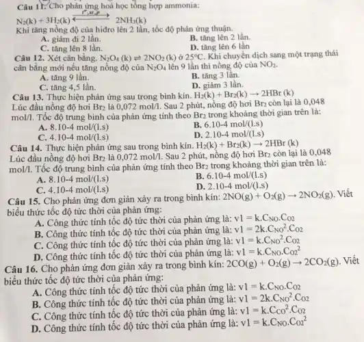 Câu 11. Cho phản ứng hoá học tổng hợp ammonia:
N_(2)(k)+3H_(2)(k)xrightarrow (longleftrightarrow ^2,xt_(3)P)2NH_(3)(k)
Khi tǎng nồng độ của hiđro lên 2 lần, tốc độ phản ứng thuận.
A. giảm đi 2 lần.
B. tǎng lên 2 lần.
C. tǎng lên 8 lần.
D. tǎng lên 6 lần
Câu 12. Xét cân bằng. N_(2)O_(4)(k)leftharpoons 2NO_(2)(k) ở 25^circ C Khi chuyển dịch sang một trạng thái
cân bằng mới nếu tǎng nồng độ của N_(2)O_(4) lên 9 lần thì nồng độ của NO_(2)
A. tǎng 9 lần.
B. tǎng 3 lần.
C. tǎng 4,5 lần.
D. giảm 3 lần.
Câu 13. Thực hiện phản ứng sau trong bình kín. H_(2)(k)+Br_(2)(k)arrow 2HBr(k)
Lúc đầu nồng độ hơi Br_(2) là 0,072mol/1 . Sau 2 phút, nồng độ hơi Br_(2) còn lại là 0,048
mol/1 . Tốc độ trung bình của phản ứng tính theo Br_(2) trong khoảng thời gian trên là:
A 8.10-4mol/(1.s)
B 6.10-4mol/(1.s)
C. 4.10-4mol/(1.s)
D 2.10-4mol/(1.s)
Câu 14. Thực hiện phản ứng sau trong bình kín. H_(2)(k)+Br_(2)(k)arrow 2HBr(k)
Lúc đầu nồng độ hơi Br_(2) là 0,072mol/1 Sau 2 phút, nồng độ hơi Br_(2) còn lại là 0 .048
mol/1. Tốc độ trung bình của phản ứng tính theo Br_(2) trong khoảng thời gian trên là:
A 8.10-4mol/(1.s)
B. 6.10-4mol/(1.s)
4.10-4mol/(1.s)
D 2.10-4mol/(1.s)
Câu 15. Cho phản ứng đơn giản xảy ra trong bình kín: 2NO(g)+O_(2)(g)arrow 2NO_(2)(g)
. Viết
biểu thức tốc độ tức thời của phản ứng:
A. Công thức tính tốc độ tức thời của phản ứng là: v1=kcdot C_(NO)cdot C_(O2)
B. Công thức tính tốc độ tức thời của phản ứng là:
v1=2kcdot C_(NO)^2cdot Co2
C. Công thức tính tốc độ tức thời của phản ứng là:
v1=kcdot C_(NO)^2cdot C_(O2)
D. Công thức tính tốc độ tức thời của phản ứng là:
v1=kcdot C_(NO)cdot C_(O2)^2
Câu 16. Cho phản ứng đơn giản xảy ra trong bình kín:
2CO(g)+O_(2)(g)arrow 2CO_(2)(g)
. Viết
biểu thức tốc độ tức thời của phản ứng:
A. Công thức tính tốc độ tức thời của phản ứng là:
v1=kcdot C_(NO)cdot C_(O2)
B. Công thức tính tốc độ tức thời của phản ứng là:
v1=2kcdot C_(NO)^2cdot C_(O2)
C. Công thức tính tốc độ tức thời của phản ứng là:
v1=kcdot C_(CO^2cdot C_(O2))
D. Công thức tính tốc độ tức thời của phản ứng là:
v1=kcdot C_(NO)cdot C_(O2)^2