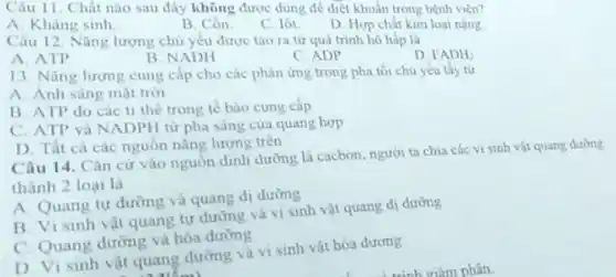 Câu 11. Chất nào sau đây không được dùng để diệt khuấn trong bệnh viện?
A. Kháng sinh
B. Cồn
C. lôt
D. Hợp chất kim loai nâng
Câu 12. Nǎng lượng chủ yếu được tạo ra từ quá trinh hô hấp là
A. ATP
B. NADH
C. ADP
D FADH_(2)
13. Nǎng lượng cung cấp cho các phàn ứng trong pha tối chu yếu lấy từ
A. Anh sáng mạt tròi
B. ATP do các ti the trong tê bào cung cấp
C. ATP và NADPH từ pha sáng của quang hợp
D. Tất cá các nguồn nǎng lượng trên
Câu 14. Cǎn cứ vào nguồn dinh dường là cacbon, người ta chia các vi sinh vật quang dường
thành 2 loại là
A. Quang tự dường và quang dị dường
B. Vi sinh vật quang tự dưỡng và vi sinh vật quang di dường
C. Quang dường và hóa dưỡng
D. Vi sinh vật quang dường và vi sinh vật hóa dương