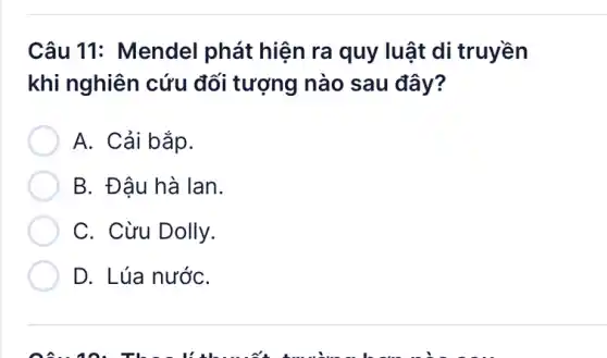 Câu 11: Mendel phát hiện ra quy luật di truyền
khi nghiên cứu đối tượng nào sau đây?
A. Cải bắp.
B. Đâu hà lan.
C. Cừu Dolly.
D. Lúa nướC.