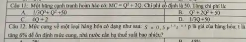 Câu 11: Một hǎng cạnh tranh hoàn hảo có: MC=Q^2+2Q Chi phí cố định là 50. Tổng chi phí là:
1/3Q^3+Q^2+50
B. Q^3+2Q^2+50
C. 4Q+2
D. 1/3Q+50
Câu 12: Mức cung về một loại hàng hóa có dạng như sau: S=0,5p^3,5t^-0.5p là giá của hàng hóa; t là
tǎng 6%  để ổn định mức cung.nhà nước cần hạ thuế suất bao nhiêu?