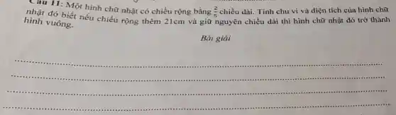 Câu 11: Một hình chữ nhật có chiều rộng bằng
(2)/(5) chiều dài. Tính chu vi và diện tích của hình chữ
nhật đó biết nếu chiều rộng thêm 21cm và giữ nguyên chiều dài thì hình chữ nhật đó trở thành
hình vuông.
Bài giải
__