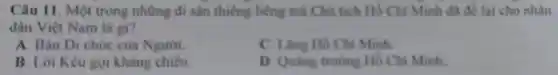 Câu 11. Một trong những di sản thiêng liêng mà Chủ tịch Hồ Chí Minh đã để lai cho nhàn
dân Việt Nam là gi?
A. Bản Di chúc của Người.
C. Lǎng Hồ Chí Minh
B. Lời Kêu gọi kháng chiến.
D. Quang trường Hồ Chí Minh