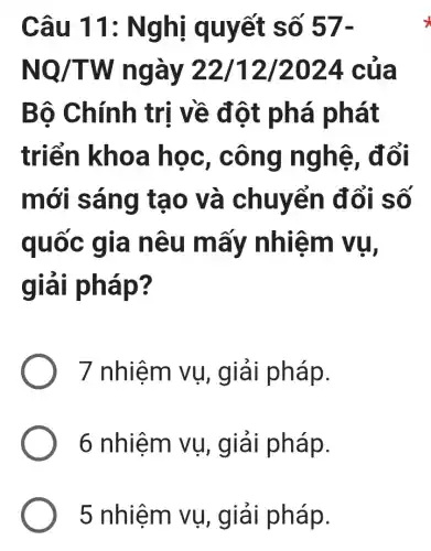 Câu 11 : Nghị quyết số 57-
NQ/TW ngày 22/12/2024 . của
Bô Chính trị về đột phá phát
triển khoa học, công nghệ, đổi
mới sáng tạo và chuyển đổi số
quốc gia nêu mấy nhiệm vụ,
giải pháp?
7 nhiệm vụ , giải pháp.
6 nhiệm vụ , giải pháp.
5 nhiệm vụ,, giải pháp.