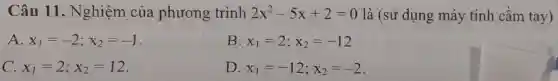 Câu 11 . Nghiệm của phương trình 2x^2-5x+2=0 là (sử dụng máy tính cầm tay)
A. x_(1)=-2;x_(2)=-1
B. x_(1)=2;x_(2)=-12
C. x_(1)=2;x_(2)=12
D. x_(1)=-12;x_(2)=-2