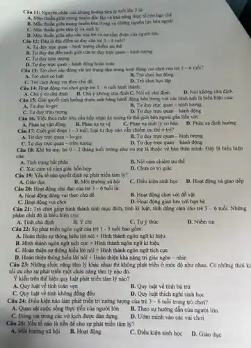 Câu 11: Nguyên nhân của khủng hoảng tâm lý tuổi lên 3 là:
A. Màu thuần giữa mong muốn độc lập và khả nǎng thực tế còn hạn chế
B. MMu thuần giữa mong muốn bên trong và những nguồn lực bên ngoài
C. Màu thuần giữa tâm lý và sinh lý
D. Mâu thuần giữa nhu cầu của trẻ và sự cắm đoán của người lớn.
Câu 12: Đầu là đặc điểm tư duy của trẻ 3-4 tuổi?
A. Tu duy true quan - hình tượng chiếm uru the
B. Tư duy đạt đến ranh giới của tư duy trực quan - hình tượng
C. Tư duy trừu tượng
D. Tư duy trực quan - hành động hoàn toàn
Câu 13: Trò chơi nào đóng vai trò trung tâm trong hoạt động vui chơi của trẻ 3-6 tuổi?
A. Trò chơi có luật
B. Trò chơi lao động
C. Trò chơi đóng vai theo chủ đề.
D. Trò chơi học tập
Câu 14: Hoạt động vui chơi giúp trẻ 3-6 tuổi hình thành:
D. Nói không chủ định
A. Chú ý có chủ định B. Chú ý không chủ định C. Nói có chủ định
Câu 15: Giải quyết tỉnh huống trước mắt bằng hành động bên trong với các hình ảnh là biểu hiện của:
A. Tư duy lo-gic
B. Tư duy trực quan - hình tượng
D. Tư duy trực quan - hành động
C. Tư duy trừu tượng
Câu 16: Việc thoả mãn nhu cầu tiếp nhận ấn tượng từ thế giới bên ngoài gắn liền với:
A. Phản xạ vận động
B. Phản xạ tự vệ
C. Phản xạ sinh lý cơ bản
D. Phản xạ định hướng
Câu 17: Cuối giai đoạn 1 - 3 tuổi, loại tư duy nào vẫn chiếm ưu thế ở trè?
A. Tư duy trực quan - lo-gic
B. Tư duy trực quan - hình tượng
C. Tư duy trực quan - trừu tượng
D. Tư duy trực quan - hành động
Câu 18: Khi bú me, tre 0-2 tháng tuổi tưởng như vú mẹ là thuộc về bản thân mình. Đầy là biểu hiện
của:
A. Tinh trạng bắt phân
B. Nội cảm chiếm ưu thế
C. Xúc cảm và cảm giác hỗn hợp
D. Chưa có tri giác
Câu 19: Yếu tố nào quyết định sự phát triển tâm lý?
A. Giáo dục
B. Môi trường xã hội
C. Điều kiện sinh học
D. Hoạt động và giao tiếp
Câu 20: Hoạt động chủ đạo của trẻ 3-6 tuổi là:
A. Hoạt động đóng vai theo chủ đề
B. Hoạt động chơi với đô vật
C. Hoạt động vui chơi
D. Hoạt động giao lưu với bạn bè
Câu 21: Trò chơi giúp hình thành tính mục đích, tính ki luật, tính dũng cảm cho trẻ 3-6 tuổi. Những
phẩm chất đó là biểu hiện của:
A. Tính chủ định
B. Ý chí
C. Tự ý thức
D. Niềm tin
Câu 22: Sự phát triển ngôn ngữ của trẻ 1-3 tuổi bao gồm:
A. Hoàn thiện sự thông hiểu lời nói +Hình thành ngôn ngữ kí hiệu
B. Hình thành ngôn ngữ tích cực + Hình thành ngôn ngữ kí hiệu
C. Hoàn thiện sự thông hiểu lời nói + Hình thành ngôn ngữ tích cực
D. Hoàn thiện thông hiểu lời nói + Hoàn thiện khả nǎng tri giác nghe - nhìn
Câu 23: Những chức nǎng tâm lý khác nhau thì không phát triển ở mức độ như nhau. Có những thời kì
tối ưu cho sự phát triển một chức nǎng tâm lý nào đó.
Ý kiến trên thể hiện quy luật phát triển tâm lý nào?
A. Quy luật về tính toàn vẹn
B. Quy luật về tính bù trừ
C. Quy luật về tính không đồng đều
D. Quy luật thích nghi sinh học
Câu 24: Điều kiện nào làm phát triển trí tưởng tượng của trẻ 3-6 tuổi trong trò chơi?
A. Quan sát cuộc sông thực tiễn của người lớn
B. Theo sự hướng dẫn của người lớn
C. Đóng vai trong các vở kịch được dàn dựng.
D. Ướm mình vào các vai chơi
Câu 25: Yếu tố nào là tiền đề cho sự phát triển tâm lý?
A. Môi trường xã hội B. Hoạt động
C. Điều kiện sinh học
D. Giáo dục