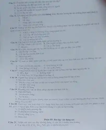 Câu 11. O nhiềm môi trường dẫn đến hậu quả nào sau đây?
A. Anh hương xâu đến quá trình sản xuất
B. Sự suy giàm sức khoe và mức sống của con người
C. Sự ton thất nguồn tài nguyên dự trữ
D. Ca ba đáp án trên
Câu 12. Két chứa loại sản phẩm hóa chất không được đạt trên boong tàu nếu không được cách nhiệt là:
A. DV nổ.
B. Dễ cháy.
C. Nhay cam với nhiệt độ
D. Nhay cảm với ánh sáng.
Câu 13: Những nơi trên tàu chờ hóa chất, thuyền viên không được vào khi không có sự giám sát của sĩ
quan có trách nhiệm là:
A. Các két hàng và khoang trống xung quanh két đó.
B. Nơi xếp, dô có không gian kín.
C. Nơi có nguy cơ cháy tự nhiên.
D. Tất cả những nơi trên.
Câu 14. Các loại hóa chất gây bệnh nghề nghiệp thường là:
A. Chi và hợp chất của chì. B Thủy ngân và hợp chất của thủy ngân
D. Tất cả đều đúng.
C. Benzen.
Câu 15. Hóa chất thường gây tác hại đến hệ thống các cơ nào sau đây của cơ thể:
A. Gây tác hại cho thận
B. Gầy tác hại cho hệ thần kinh
C. Bệnh bụi phối
D. Tất cả đều dúng
Câu 16. Vệ sinh cá nhân nhằm giữ cho cơ thể tránh tiếp xúc với hóa chất qua các con đường nào sau
đây:
A. Tránh nhiểm độc qua da
C. Qua đường hô hấp
D. Tất cả dều đúng
B. Qua đường tiêu hóa
Câu 17. Trang thiết bị bảo vệ người làm công tác vận tải hóa chất bảo đảm nguyên tắc là:
C. Không cháy
A. Bền, đẹp
B. Cách điện D Toàn thân được bào vệ
Câu 18. Người làm công tác vận tài hóa chất sử dụng trang thiết bị bảo vệ khi:
A. Mọi lúc, mọi nơi
B. Bất kỳ công việc nào có thể tạo ra nguy hiểm cho người lao động.
C. Chi khi xếp hàng
D. Chi khi dỡ hàng
Câu 19. Phương tiện vận tải được phép chuyên chờ hóa chất là:
A. Tàu chờ hàng
B. Xe chuyên dụng
C. Xe tải kín
D. Phương tiện có giấy chứng nhận an toàn kỹ thuật và bảo vệ môi trường phù hợp với loại nhóm
hàng chuyên chờ.
Câu 20. Hiện nay , các hợp chất CFC đang được hạn chế sử dụng và bị cấm sản xuất trên phạm vi toàn
thế giới vì ngoài gây hiệu ứng nhà kính chúng còn gây ra hiện tượng:
A. Ô nhiếm môi trường đất
B. Ô nhiễm môi trường nước
C. Thùng tầng ozon
D. Mura axit
Phần III. Bài tập vận dụng cao
Câu 21: Nhận xét nào sau đây không đúng về vấn đề ô nhiễm môi trường?
A. Các khí CO. CO_(2),SO_(2),NO_(x) gây ô nhiễm không khí.