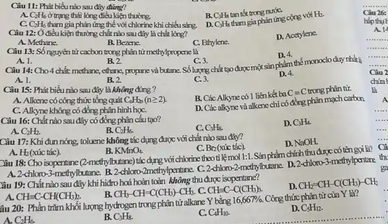 Câu 11: Phát biểu nào sau đây đúng?
B. C_(3)H_(8)
tan tốt trong nướC.
A. C_(2)H_(6) ở trạng thái lỏng điều kiện thường.
C. C_(2)H_(6) tham gia phản ứng thế với chlorine khi chiếu sáng. D. C_(3)H_(8)
tham gia phản ứng cộng với
H_(2)
Câu 12: Ở điều kiện thường chất nào sau đây là chất lỏng?
D. Acetylene.
A. Methane.
B. Bezene.
C. Ethylene.
Câu 13: Số nguyên tử cacbon trong phân tử methylpropene là
D. 4.
A. 1.
B. 2.
C. 3.
Câu 14: Cho 4 chất: methane, ethane,propane và butane. Số lượng chất tạo được một sản phí m thế monoclo duy nhất
A. 1.
B. 2.
C.3.
D. 4.
Câu 15: Phát biểu nào sau đây là không đúng ?
B. Các Alkyne có 1 liên kết ba
Cequiv C trong phân tử.
A. Alkene có công thức tổng quát C_(n)H_(2n)(ngeqslant 2)
D. Các alkyne và alkene chỉ có đồng phân mạch carbon
C. Alkyne không có đồng phân hình họC.
Câu 16: Chất nào sau đây có đồng phân cấu tạo?
C. C_(3)H_(8)
D. C_(3)H_(4)
A. C_(2)H_(2).
B. C_(2)H_(6)
Câu 17: Khi đun nóng, toluene không tác dụng được với chất nào sau đây?
D. NaOH.
C. Br_(2) (xúc tác).
A. H_(2) (xúc tác).
B. KMnO_(4)
Câu 18: Cho isopentane (2-methylbutane) tác dung với chlorine theoti lệ mol 1:1. Sản phẩm chính thu được có tên gọi là?
A. 2-chloro -3-methylbutane. B.2-chloro-2methylpentane. C.2-chloro-2-methylbutane.D. 2-chloro 3-methylpentane thu
Yâu 19: Chất nào sau đây khi hiđro hoá hoàn toàn không thu được isopentane?
B. CH_(3)-CH=C(CH_(3))-CH_(3) C. CHequiv C-C(CH_(3))_(3)
D. CH_(2)=CH-C(CH_(3))-CH_(2)
A. CHequiv C-CH(CH_(3))_(2)
âu 20: Phần trǎm khối lượng hydrogen trong phân tử alkane Y bằng
16,667% .
Công thức phân tử của Y là?
A. C_(2)H_(6).
B. C_(3)H_(8)
C. C_(4)H_(10)
D. C_(5)H_(12)
Câu 26:
hấp thụ r
A. 14
Câu 2
chứa
là
A