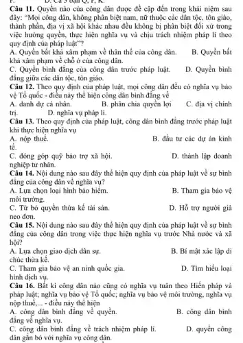 Câu 11. Quyền nào của công dân được đề cập đến trong khái niệm sau
đây: "Mọi công dân , không phân biệt nam , nữ thuộc các dân tộc, tôn giáo,
thành phần, địa vị xã hội khác nhau đều không bị phân biệt đối xử trong
việc hưởng quyền, thực hiện nghĩa vụ và chịu trách nhiệm pháp lí theo
quy định của pháp luật"?
A. Quyền bất khả xâm phạm về thân thể của công dân.
khả xâm phạm về chỗ ở của công dân.
B. Quyền bất
C. Quyền bình đǎng của công dân trước pháp luật.
đǎng giữa các dân tộc, tôn giáo.
D. Quyền bình
D. Cả 5 vận Q, r, A.
Câu 12. Theo quy định của pháp luật , mọi công dân đều có nghĩa vụ bảo
vệ Tổ quốc - điều này thể hiện công dân bình đǎng về
A. danh dự cá nhân.
B. phân chia quyền lợi
C. địa vị chính
trị.
D. nghĩa vụ pháp lí.
Câu 13. Theo quy định của pháp luật , công dân bình đẳng trước pháp luật
khi thực hiện nghĩa vụ
A. nộp thuế.
B. đầu tư các dự án kinh
tê.
C. đóng góp quỹ bảo trợ xã hội.
D. thành lập doanh
nghiệp tư nhân.
Câu 14. Nội dung nào sau đây thể hiện quy định của pháp luật về sự bình
đǎng của công dân về nghĩa vụ?
A. Lựa chọn loại hình bảo hiểm.
B. Tham gia bảo vệ
môi trường.
C. Từ bỏ quyền thừa kế tài sản.
neo đơn.
D. Hỗ trợ người già
Câu 15. Nội dung nào sau đây thể hiện quy định của pháp luật về sự bình
đǎng của công dân trong việc thực hiện nghĩa vụ trước Nhà nước và xã
hội?
A. Lựa chọn giao dịch dân sự.
B. Bí mật xác lập di
chúc thừa kế.
C. Tham gia bảo vệ an ninh quốc gia.
hình dịch vụ.
D. Tìm hiểu loại
Câu 16. Bất kì công dân nào cũng có nghĩa vụ tuân theo Hiến pháp và
pháp luật; nghĩa vụ bảo vệ Tổ quốc;nghĩa vụ bảo vệ môi trường, nghĩa vụ
nộp thuế __ - điều này thể hiện
A. công dân bình đẳng về quyền.
đẳng về nghĩa vụ.
B. công dân bình
C. công dân bình đẳng về trách nhiệm pháp lí.
dân gắn bó với nghĩa vụ công dân.
D. quyền công