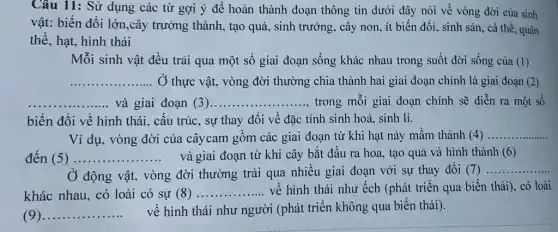 Câu 11: Sử dụng các từ gợi ý đề hoàn thành đoạn thông tin dưới đây nói về vòng đời của sinh
vật: biến đổi lớn,cây trường thành, tạo quả.sinh trưởng, cây non ít biến đổi, sinh sản, cá thể, quân
thể, hạt, hình thái
Mỗi sinh vật đều trải qua một số giai đoạn sống khác nhau trong suốt đời sống của (1)
__ ... Ở thực vật, vòng đời thường chia thành hai giai đoạn chính là giai đoạn (2)
__ và giai đoạn (3). __ ............. ........trong mỗi giai đoạn chính sẽ diễn ra một số
biến đổi về hình thái, cấu trúc, sự thay đổi về đặc tính sinh hoá, sinh lí.
Ví dụ, vòng đời của câycam gồm các giai đoạn từ khi hạt nảy mầm thành (4) __
đến (5) __ và giai đoạn từ khi cây bắt đầu ra hoa, tạo quả và hình thành (6)
Ở động vật, vòng đời thường trải qua nhiều giai đoạn với sự thay đổi (7)
__
khác nhau, có loài có sự (8) __ về hình thái như ếch (phát triển qua biến thái), có loài
(9) __
về hình thái như người (phát triển không qua biến thái).