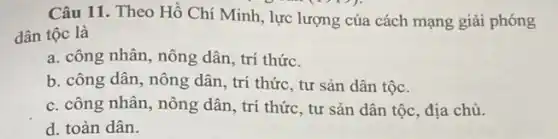 Câu 11. Theo Hồ Chí Minh, lực lượng của cách mạng giải phóng
dân tộc là
a. công nhân, nông dân , trí thức.
b. công dân, nông dân, trí thức, tư sản dân tộc.
c. công nhân, nông dân, trí thức, tư sản dân tộc, địa chủ.
d. toàn dân.