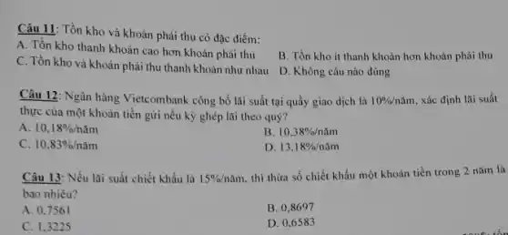 Câu 11: Tồn kho và khoản phải thu có đặc điểm:
A. Tồn kho thanh khoản cao hơn khoản phải thu
C. Tổn kho và khoản phải thu thanh khoản như nhau
B. Tồn kho it thanh khoản hơn khoản phải thu
D. Không câu nào đúng
Câu 12: Ngân hàng Vietcombank công bố lãi suất tại quầy giao dịch là 10% /ncheck (a)m , xác định lãi suất
thực của một khoản tiền gửi nếu kỳ ghép lãi theo quý?
A. 10,18% /ncheck (a)m
B. 10,38% /ncheck (a)m
C. 10,83% /ncheck (a)m
D. 13,18% /ncheck (a)m
Câu 13: Nếu lai suất chiết khẩu là 15% /ncheck (a)m thì thừa số chiết khấu một khoản tiền trong 2 nǎm là
bao nhiêu?
A. 0,7561
B. 0,8697
C. 1,3225
D. 0,6583