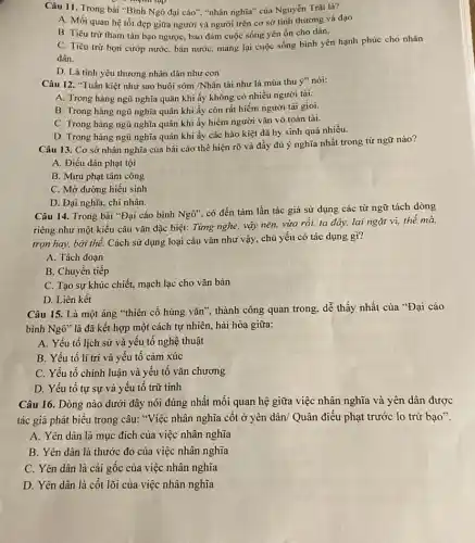 Câu 11. Trong bài "Bình Ngô đại cáo""nhân nghĩa" của Nguyễn Trãi là?
A. Mối quan hệ tốt đẹp giữa người và người trên cơ sở tình thương và đạo
B. Tiêu trừ tham tàn bạo ngược, bảo đảm cuộc sống yên ổn cho dân.
C. Tiêu trừ bọn cướp nước, bán nướC.mang lại cuộc sống bình yên hạnh phúc cho nhân
dân.
D. Là tình yêu thương nhân dân như con
Câu 12. "Tuấn kiệt như sao buôi sớm /Nhân tài như lá mùa thu ý" nói:
A. Trong hàng ngũ nghĩa quân khi ấy không có nhiều người tài.
B. Trong hàng ngũ nghĩa quân khi ấy còn rất hiếm người tài giòi.
C. Trong hàng ngữ nghĩa quân khi ấy hiếm người vǎn vỡ toàn tài.
D. Trong hàng ngũ nghĩa quân khi ấy các hào kiệt đã hy sinh quá nhiều.
Câu 13. Cơ sở nhân nghĩa của bài cáo thể hiện rõ và đầy đủ ý nghĩa nhất trong từ ngữ nào?
A. Điếu dân phạt tội
B. Mưu phạt tâm công
C. Mở đường hiếu sinh
D. Đại nghĩa, chí nhân.
Câu 14. Trong bài "Đại cáo bình Nghat (o)''
có đến tám lần tác giả sử dụng các từ ngữ tách dòng
riêng như một kiểu câu vǎn đặc biệt:Từng nghe, vậy nên,vừa rồi, ta đáy,lại ngặt vì, thế mà,
trọn hay, bởi thế.Cách sử dụng loại câu vǎn như vậy,chủ yếu có tác dụng gì?
A. Tách đoạn
B. Chuyển tiếp
C. Tạo sự khúc chiết, mạch lạc cho vǎn bản
D. Liên kết
Câu 15. Là một áng "thiên cổ hùng vǎn", thành công quan trong, dễ thấy nhất của "Đại cáo
bình Nghat (o)'' là đã kết hợp một cách tự nhiên,hài hòa giữa:
A. Yếu tố lịch sử và yêu tô nghệ thuật
B. Yếu tố lí trí và yếu tố cảm xúc
C. Yếu tố chính luận và yếu tố vǎn chương
D. Yếu tố tự sự và yêu tô trữ tình
Câu 16. Dòng nào dưới đây nói đúng nhất mối quan hệ giữa việc nhân nghĩa và yên dân được
tác giả phát biểu trong câu: "Việc nhân nghĩa cốt ở yên dân/ Quân điều phạt trước lo trừ bạo".
A. Yên dân là mục đích của việc nhân nghĩa
B. Yên dân là thước đo của việc nhân nghĩa
C. Yên dân là cái gốc của việc nhân nghĩa
D. Yên dân là cốt lõi của việc nhân nghĩa