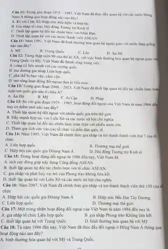 Câu 11: Trong giai đoạn 1975-1985
Việt Nam đã thúc đầy quan hệ với các nước Đông
Nam Á thông qua hoạt động nào sau đây?
A. Kí với Liên Xô Hiệp ước hữu nghị và hợp táC.
B. Gia nhập tổ chức Hội đồng Tương trợ Kinh tế.
C. Thiết lập quan hệ đối tác chiến lược với Nhật Bản.
D. Thiết lập quan hệ với các nước thành viên ASEAN.
Câu 11: Nǎm 1991 Việt Nam đã bình thường hóa quan hệ ngoại giao với nước láng giềng
nào sau đây?
A. Mỹ
B. Trung Quốc
C. Lào
D. Án Độ
Câu 12: Trong thập niên 90 của thế kỉ XX, với việc bình thường hóa quan hệ ngoại giao với
Trung Quốc và Mỹ Việt Nam đã thành công trong việc
A. củng cố liên minh với các cường quốC.
B. mở đường gia nhập Liên hợp quốC.
C. phá thế bị bao vây, cấm vận.
D. mờ rộng hoạt động đối ngoại thời kì Đối mới.
Câu 13: Trong giai đoạn 2008-2023
. Việt Nam đã thiết lập quan hệ đối tác chiến lược toàn
diện với quốc gia nào ở châu Á?
A. Án Độ
B. Mỹ
C. Ai Cập
D. Pháp
Câu 13: So với giai đoạn 1975-1985 hoạt động đối ngoại của Việt Nam từ nǎm 1986 đến
nay có điểm mới nào sau đây?
A. Thiết lập quan hệ đối ngoại với nhiều quốc gia trên thế giới.
B. Đẩy mạnh hợp tác với Liên Xô và các nước xã hội chủ nghĩa.
C. Thiết lập quan hệ đối tác chiến lược toàn diện với nhiều nước lớn.
D. Tham gia tích cực vào các tổ chức và diễn đàn quốc tế.
Câu 14: Nǎm 11995, Việt Nam đã chính thức gia nhập và trở thành thành viên thứ 7 của tổ
chức
A. Liên hợp quốC.
B. Thương mại thế giới.
C. Hiệp hội các quốc gia Đônng Nam Á.
D. Hội đồng Tương trợ Kinh tế.
Câu 15: Trong hoạt động đối ngoại từ 1986 đến nay, Việt Nam đã
A. tích cực đóng góp xây dựng Cộng đồng ASEAN.
B. thiết lập quan hệ đối tác chiến lược với tổ chức ASEAN
C. gia nhập và phát huy vai trò của Phong trào không liên kết.
D. thiết lập quan hệ với Liên Xô và các nước xã hội chủ nghĩa
Câu 16: Nǎm 2007 , Việt Nam đã chính thức gia nhập và trở thành thành viên thứ 150 của tổ
chức
A. Hiệp hội các quốc gia Đônng Nam A
B. Hiệp ước Bắc Đại Tây Dương.
C. Liên hợp quốc
D. Thương mại thế giới.
Câu 17: Một trong nhữn hoạt động đối ngoại của Việt Nam từ nǎm 1986 đến nay là
A. gia nhập tô chức Liên hợp quốc
B. gia nhập Phong trào Không liên kết.
C. thiết lập quan hệ với Trung Quốc
D. bình thường hóa quan hệ với Mỹ.
Câu 18: Từ nǎm 1986 đến nay, Việt Nam đã thúc đẩy đối ngoại ở Đông Nam Á thông qua
hoạt động nào sau đây?
A. bình thường hóa quan hệ với Mỹ và Trung QuốC.