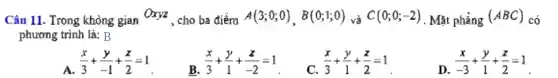 Câu 11. Trong khòng gian Oxyz , cho ba điểm A(3;0;0),B(0;1;0) và C(0;0;-2) . Mặt phẳng (ABC) có
phương trình là:B
A. (x)/(3)+(y)/(-1)+(z)/(2)=1
B. (x)/(3)+(y)/(1)+(z)/(-2)=1
C. (x)/(3)+(y)/(1)+(z)/(2)=1
D.
(x)/(-3)+(y)/(1)+(z)/(2)=1