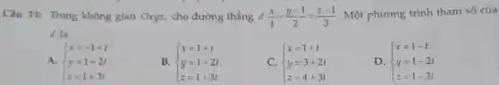 Câu 11: Trong không gian Oxyz.cho đường thẳng d:(x)/(1)=(y-1)/(2)=(z-1)/(3) . Một phương trình tham số của
d là
A.  ) x=-1+t y=1+2t z=1+3t 
B.  ) x=1+t y=1+2t z=1+3t 
C.  ) x=1+t y=3+2t z=4+3t 
D.  ) x=1-t y=1-2t z=1-3t