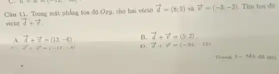 Câu 11. Trong mặt phẳng tọa độ Oxy,cho hai véctơ
overrightarrow (d)=(8;5) và overrightarrow (v)=(-3;-3) Tìm tọa độ
vécto overrightarrow (d)+overrightarrow (v)
A overrightarrow (d)+overrightarrow (v)=(13;-6)
B overrightarrow (d)+overrightarrow (v)=(5;2)
C. overrightarrow (a)+overrightarrow (v)=(-11;-8)
D overrightarrow (d)+overrightarrow (v)=(-24;-15)
Tran g 1- Mã đề 001