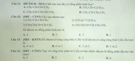 Câu 11: (Đề TSCĐ - 2011) Chất nào sau đây có đồng phân hình học?
A. CH_(2)=CH-CH=CH_(2).
B. CH_(3)-CH=C(CH_(3))_(2)
CH_(3)-CH=CH-CH=CH_(2).
D. CH_(2)=CH-CH_(2)-CH_(3)
Câu 12: ( SBT-CTST) Cho các alkene sau:
1) CH_(2)=CH-CH_(2)CH_(3)
(CH_(3))_(2)C=C(CH_(3))_(2)
3) CH_(3)CH_(2)CH=CH-CH_(3)
4) CH_(3)CH_(2)CH=CH-CH_(2)-CH_(3)
Số alkene có đồng phân hình học là
A. 4.
B. 2.
C. 3.
D. 1.
Câu 13: (SBT-KNTT) Số alkene có cùng công thức C_(4)H_(8) và số alkyne có cùng công thức C_(4)H_(6) lần lượt
là
A. 4 và 2.
B. 4 và 3.
C. 3 và 3.
D. 3 và 2.
Câu 14: (SBT -CTST) Ứng với công thức phân tử C_(5)H_(8) có bao nhiêu alkyne là đồng phân cấu tạo của
nhau?
A. 3.
B. 2.
C. 5.
D. 4.