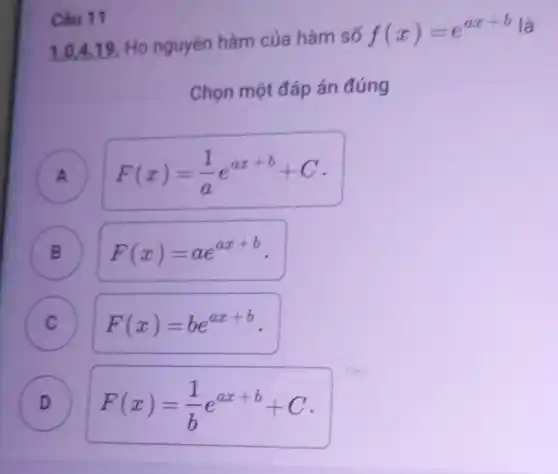 Câu 11
1.0,4.19 Họ nguyên hàm của hàm số f(x)=cax+b
Chọn một đáp án đúng
A
B
F(x)=(1)/(a)e^ax+b+C
B F(x)=ae^ax+b
C
D D
F(x)=(1)/(b)e^ax+b+C