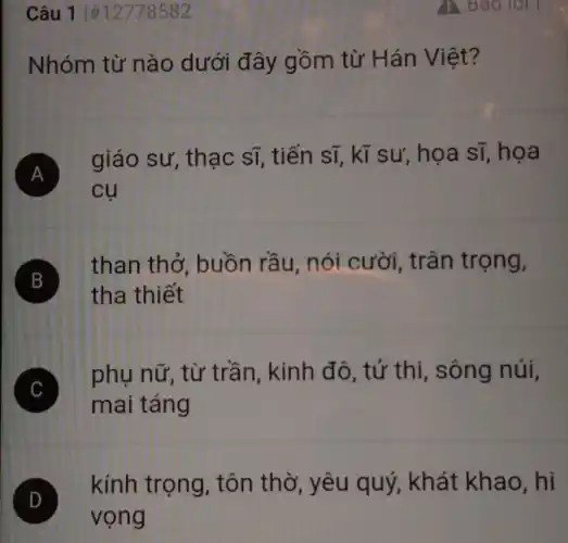 Câu 11#12778582
Nhóm từ nào dưới đây gồm từ Hán Việt?
A )
giáo sư thạc sĩ, tiến sĩ, kĩ sư, họa sĩ, họa
cụ
B
than thở buồn rầu nói cười , trân trọng,
tha thiết
C
mai táng
phụ nữ, từ trần, kinh đô , tử thi, sông núi.
D
kính trọng , tôn thờ, yêu quý, khát khao,hi
vọng