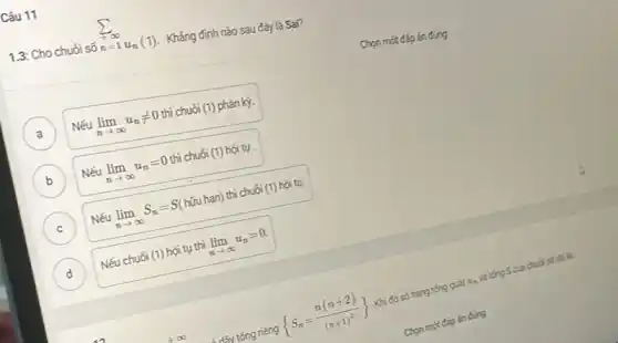 Câu 11
1.3: Cho chuổi số
sum _(+=1)^+infty u_(n)(1)
Khẳng định nào sau đây là Sai?
A )
Nếu lim _(narrow infty )u_(n)neq 0 thì chuỗi (1) phân kỳ.
Nếu lim _(narrow infty )u_(n)=0
thì chuối (1) hội tụ .
B
C )
Nếu lim _(narrow infty )S_(n)=S
(hữu hạn) thì chuỗi (1) hội tụ.
D
Nếu chuối (1) hôi tụ thì lim _(narrow infty )u_(n)=0
đầy tống riêng
 S_(n)=(n(n+2))/((n+1)^2)) 
Khi đó số hạng tóng quát u_(n)
và tóng Scủa chuỗi số đó lk.
Chon
một đáp án đúng
Chọn một đáp án đúng