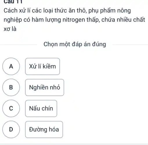 Câu 11
A
Cách xử lí các loại thức ǎn thô , phụ phẩm nông
nghiệp có hàm lượng nitrogen thấp, chứa nhiều chất
xơ là
Chọn một đáp án đúng
A Xử lí kiềm
B Nghiền nhỏ
D
C Nấu chín C
D Đường hóa